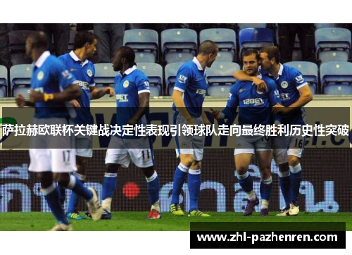 萨拉赫欧联杯关键战决定性表现引领球队走向最终胜利历史性突破 萨拉赫欧联杯关键战决定性表现引领球队走向最终胜利历史性突破