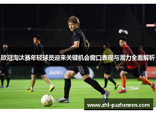 欧冠淘汰赛年轻球员迎来关键机会窗口表现与潜力全面解析