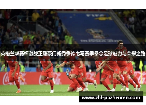 英格兰联赛杯激战正酣豪门新秀争锋书写赛季悬念足球魅力与荣耀之路 英格兰联赛杯激战正酣豪门新秀争锋书写赛季悬念足球魅力与荣耀之路